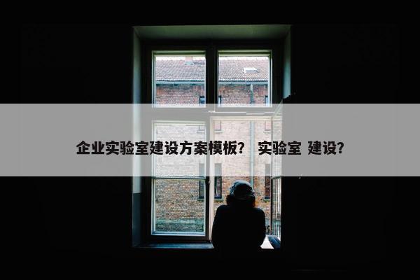 企业实验室建设方案模板？ 实验室 建设？