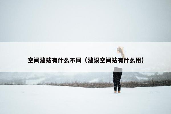 空间建站有什么不同（建设空间站有什么用）