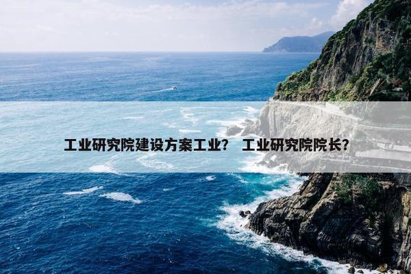 工业研究院建设方案工业？ 工业研究院院长？