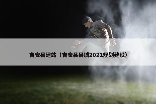 吉安县建站（吉安县县城2021规划建设）