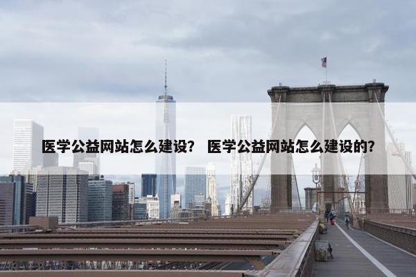 医学公益网站怎么建设？ 医学公益网站怎么建设的？