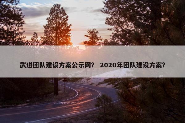 武进团队建设方案公示网？ 2020年团队建设方案？