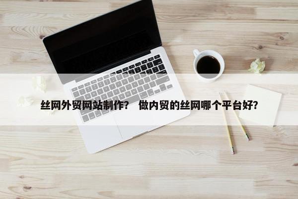 丝网外贸网站制作？ 做内贸的丝网哪个平台好？