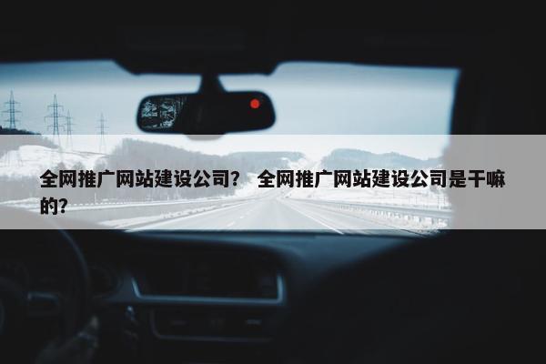 全网推广网站建设公司？ 全网推广网站建设公司是干嘛的？