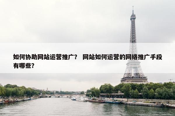 如何协助网站运营推广？ 网站如何运营的网络推广手段有哪些？