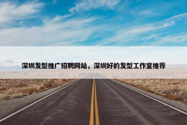 深圳发型推广招聘网站，深圳好的发型工作室推荐