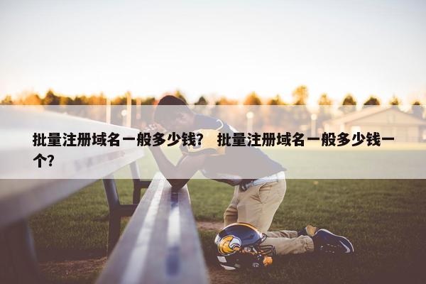 批量注册域名一般多少钱？ 批量注册域名一般多少钱一个？