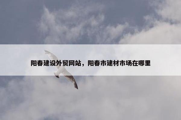 阳春建设外贸网站，阳春市建材市场在哪里