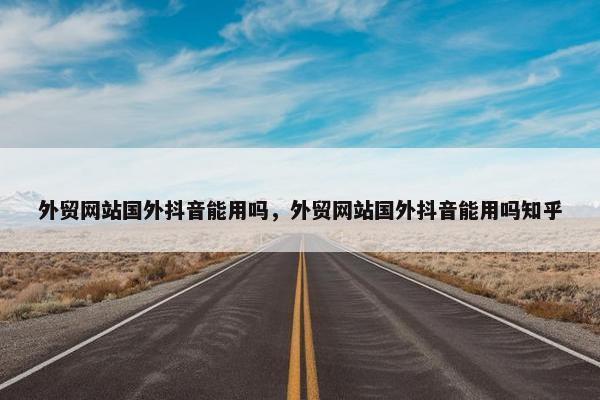 外贸网站国外抖音能用吗，外贸网站国外抖音能用吗知乎