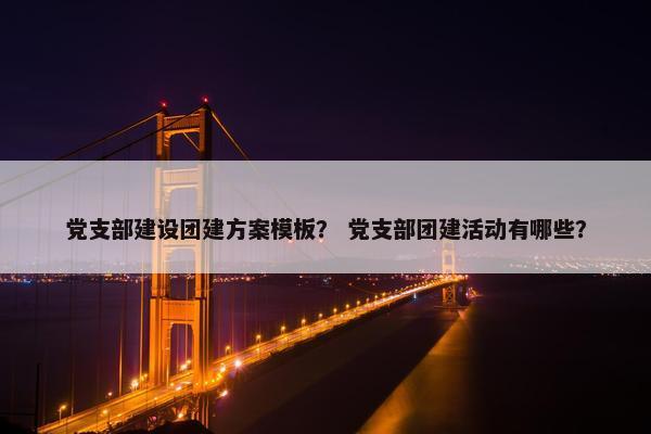 党支部建设团建方案模板？ 党支部团建活动有哪些？