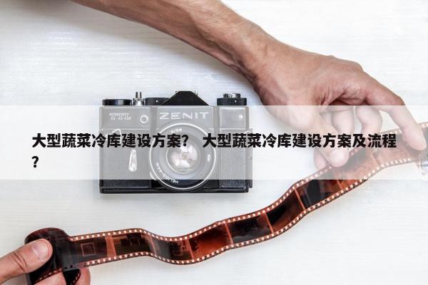 大型蔬菜冷库建设方案？ 大型蔬菜冷库建设方案及流程？