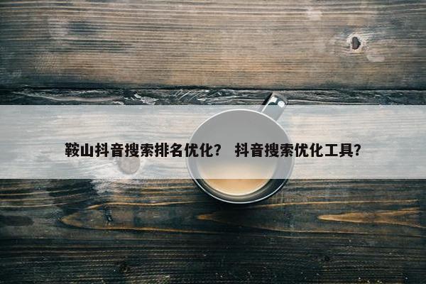 鞍山抖音搜索排名优化？ 抖音搜索优化工具？