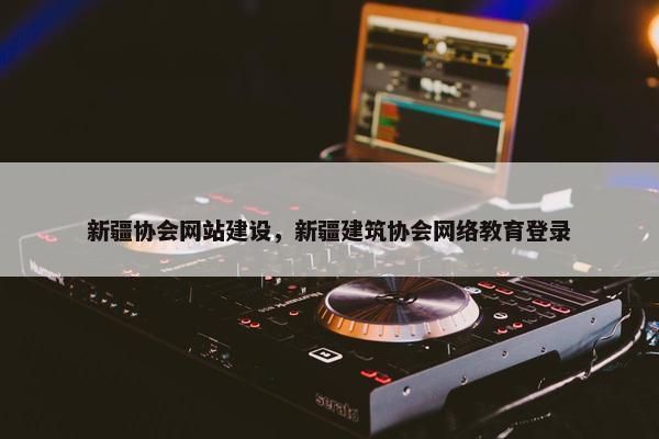 新疆协会网站建设，新疆建筑协会网络教育登录