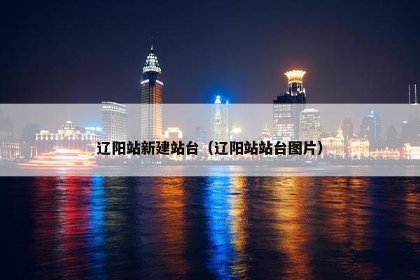 辽阳站新建站台（辽阳站站台图片）