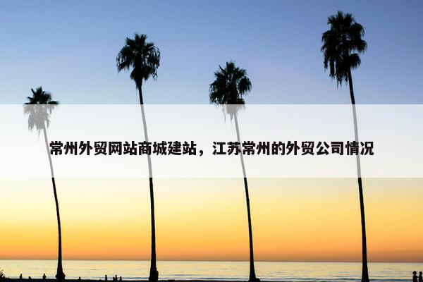 常州外贸网站商城建站，江苏常州的外贸公司情况
