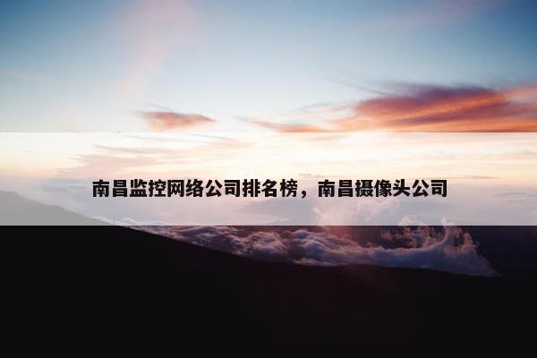 南昌监控网络公司排名榜，南昌摄像头公司