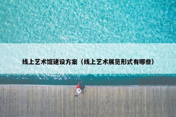 线上艺术馆建设方案（线上艺术展览形式有哪些）