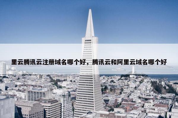 里云腾讯云注册域名哪个好，腾讯云和阿里云域名哪个好