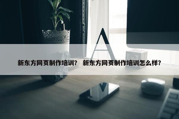新东方网页制作培训？ 新东方网页制作培训怎么样？