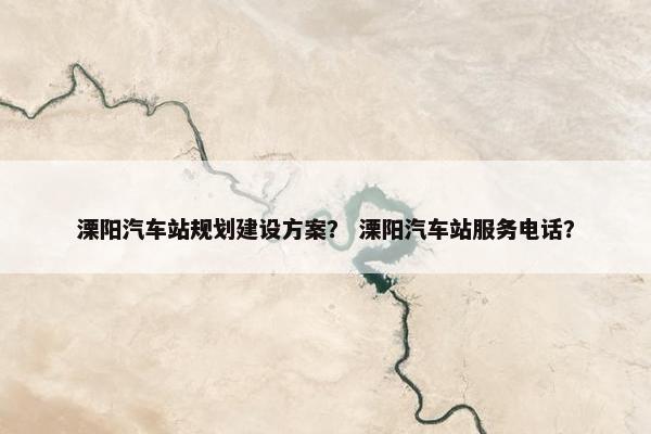 溧阳汽车站规划建设方案？ 溧阳汽车站服务电话？
