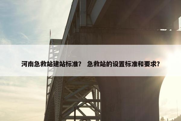 河南急救站建站标准？ 急救站的设置标准和要求？