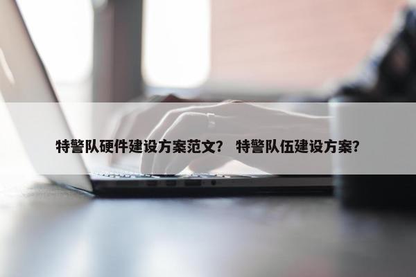 特警队硬件建设方案范文？ 特警队伍建设方案？