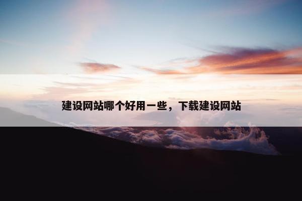建设网站哪个好用一些，下载建设网站