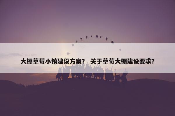 大棚草莓小镇建设方案？ 关于草莓大棚建设要求？
