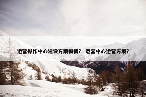 运营操作中心建设方案模板？ 运营中心运营方案？