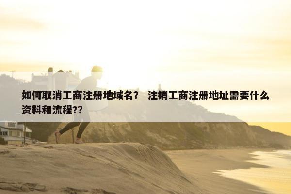 如何取消工商注册地域名？ 注销工商注册地址需要什么资料和流程?？