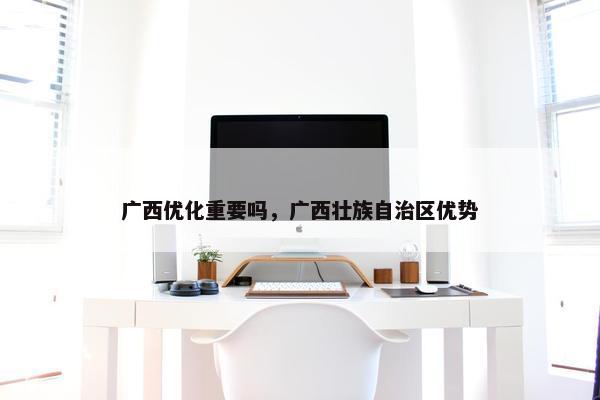广西优化重要吗，广西壮族自治区优势