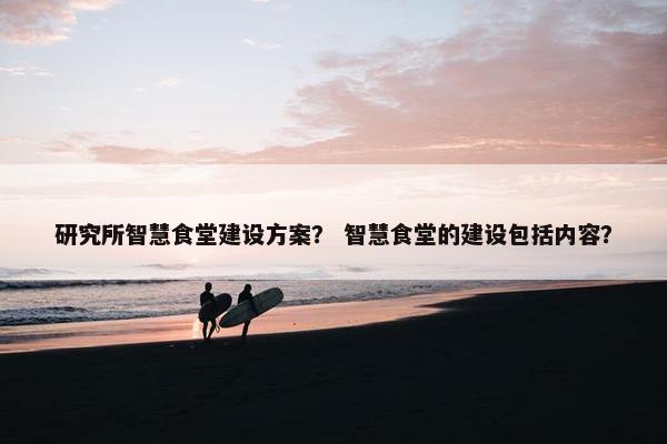 研究所智慧食堂建设方案？ 智慧食堂的建设包括内容？