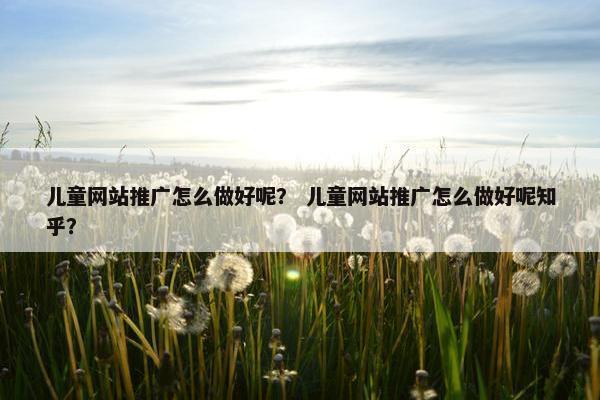 儿童网站推广怎么做好呢？ 儿童网站推广怎么做好呢知乎？