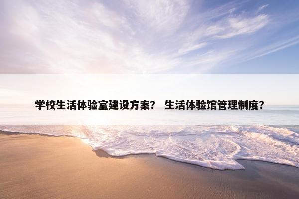 学校生活体验室建设方案？ 生活体验馆管理制度？