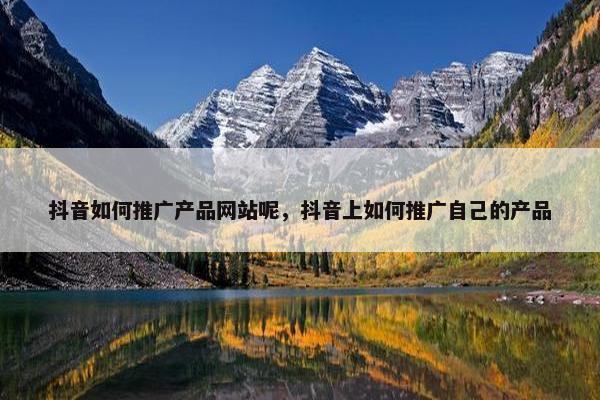 抖音如何推广产品网站呢，抖音上如何推广自己的产品