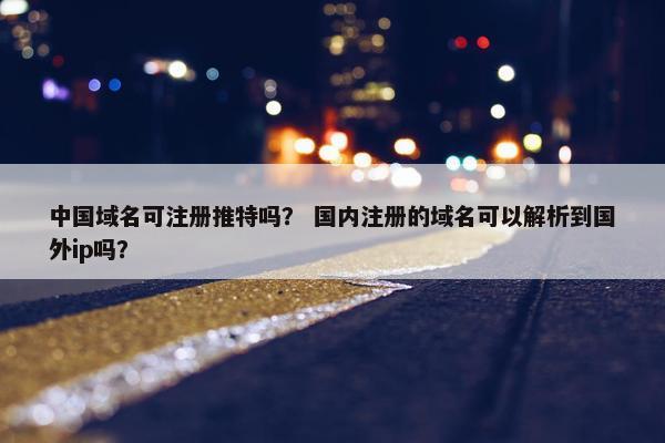 中国域名可注册推特吗？ 国内注册的域名可以解析到国外ip吗？