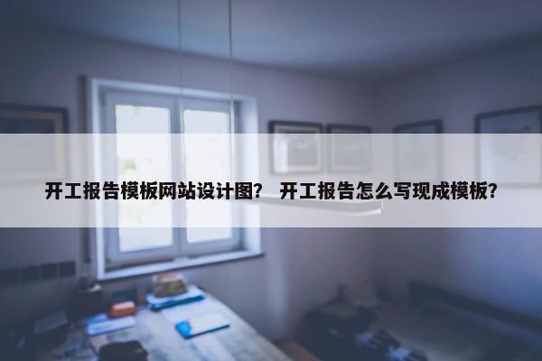 开工报告模板网站设计图？ 开工报告怎么写现成模板？