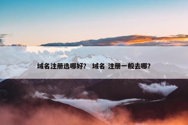 域名注册选哪好？ 域名 注册一般去哪？