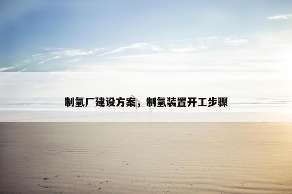 制氢厂建设方案，制氢装置开工步骤