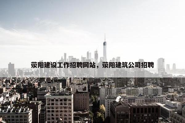 荥阳建设工作招聘网站，荥阳建筑公司招聘