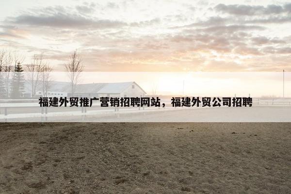 福建外贸推广营销招聘网站，福建外贸公司招聘