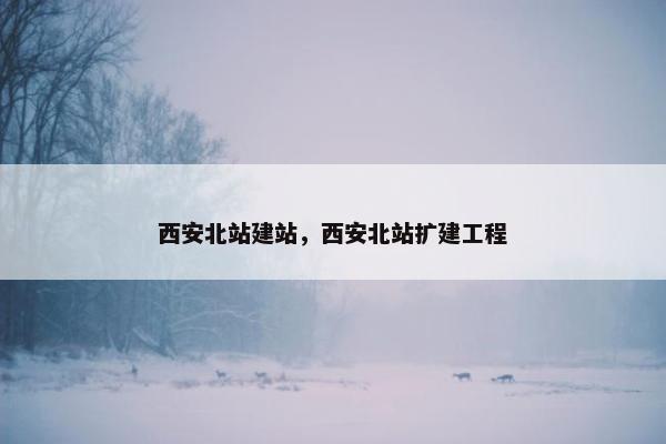 西安北站建站，西安北站扩建工程