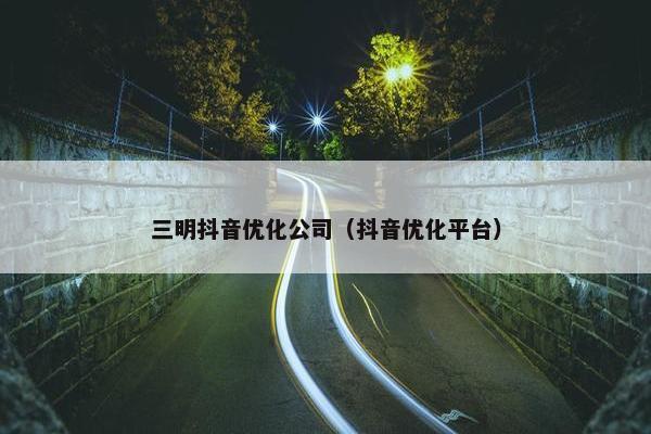 三明抖音优化公司（抖音优化平台）