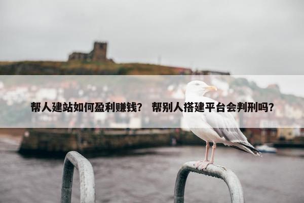 帮人建站如何盈利赚钱？ 帮别人搭建平台会判刑吗？