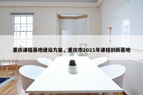 重庆课程基地建设方案，重庆市2021年课程创新基地