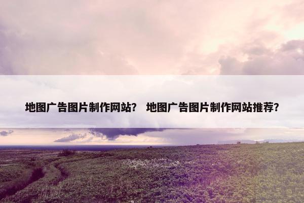 地图广告图片制作网站？ 地图广告图片制作网站推荐？