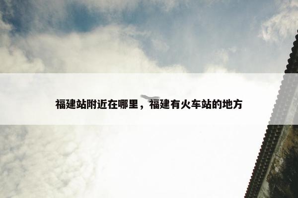 福建站附近在哪里，福建有火车站的地方