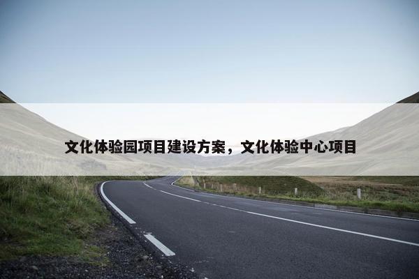 文化体验园项目建设方案，文化体验中心项目