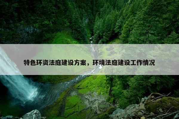 特色环资法庭建设方案，环境法庭建设工作情况