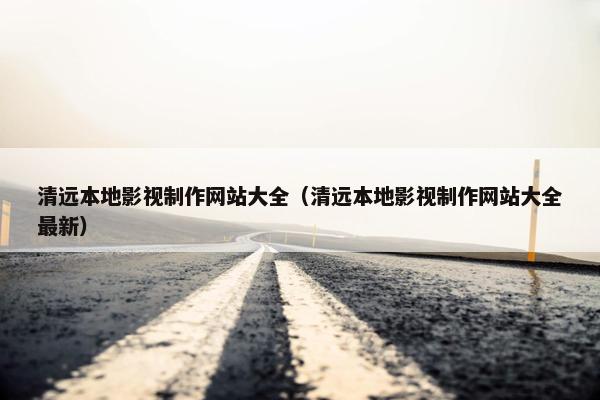清远本地影视制作网站大全（清远本地影视制作网站大全最新）